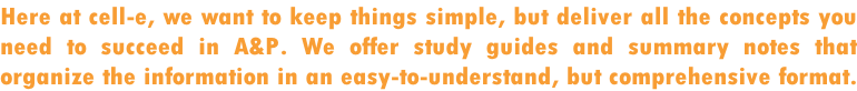 Here at cell-e, we want to keep things simple, but deliver all the concepts you  need to succeed in A&P. We offer study guides and summary notes that  organize the information in an easy-to-understand, but comprehensive format.